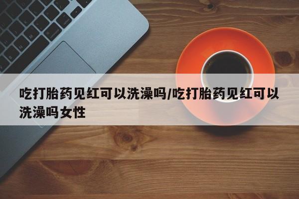 打胎药怎么购买吃打胎药见红可以洗澡吗/吃打胎药见红可以洗澡吗女性