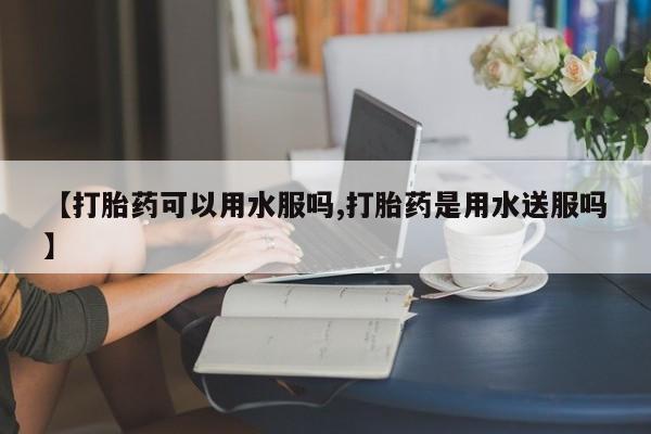 打胎药怎么购买【打胎药可以用水服吗,打胎药是用水送服吗】