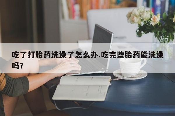 打胎药怎么购买吃了打胎药洗澡了怎么办.吃完堕胎药能洗澡吗？