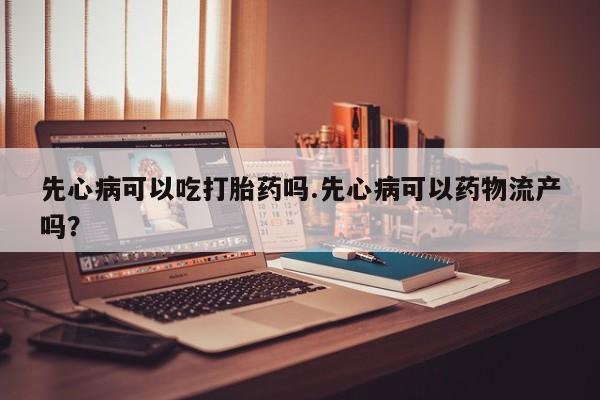 打胎药怎么购买先心病可以吃打胎药吗.先心病可以药物流产吗？