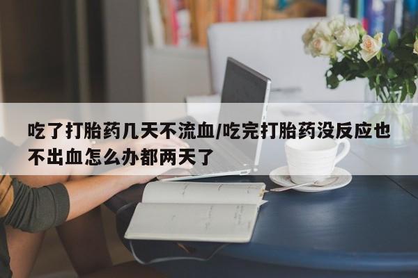 打胎药怎么购买吃了打胎药几天不流血/吃完打胎药没反应也不出血怎么办都两天了