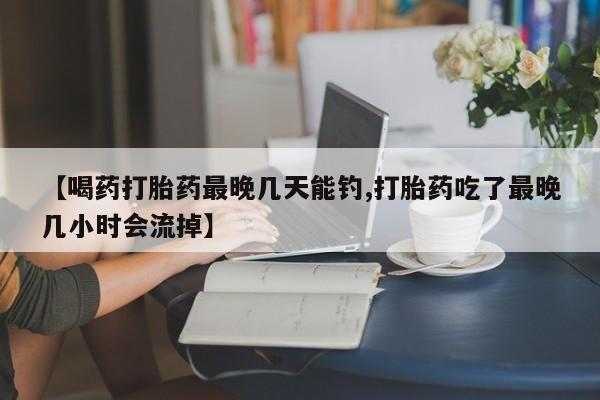 打胎药怎么购买【喝药打胎药最晚几天能钓,打胎药吃了最晚几小时会流掉】