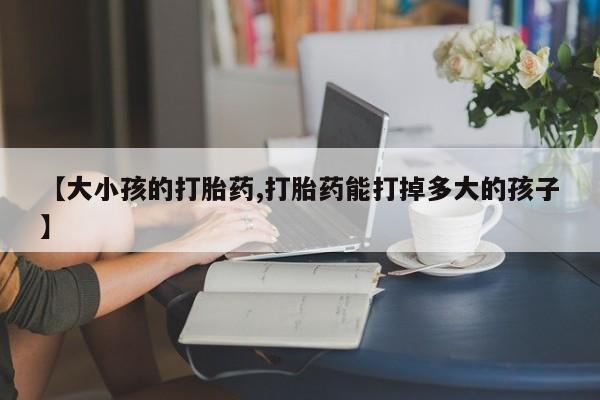 打胎药怎么购买【大小孩的打胎药,打胎药能打掉多大的孩子】