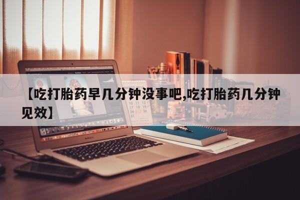 打胎药怎么购买【吃打胎药早几分钟没事吧,吃打胎药几分钟见效】