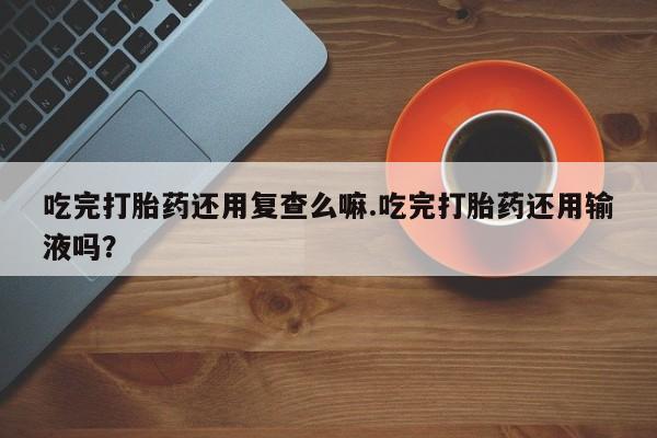 打胎药怎么购买吃完打胎药还用复查么嘛.吃完打胎药还用输液吗？