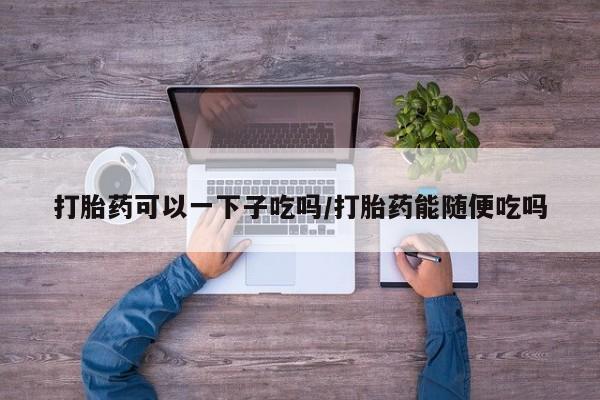 打胎药怎么购买打胎药可以一下子吃吗/打胎药能随便吃吗