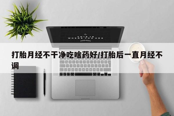 打胎药怎么购买打胎月经不干净吃啥药好/打胎后一直月经不调