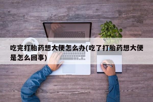 打胎药怎么购买吃完打胎药想大便怎么办(吃了打胎药想大便是怎么回事)