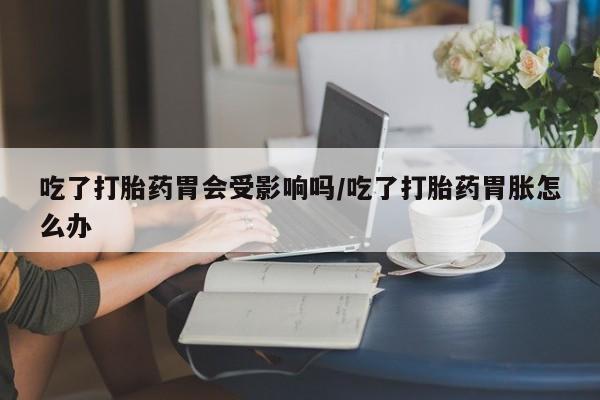 打胎药怎么购买吃了打胎药胃会受影响吗/吃了打胎药胃胀怎么办