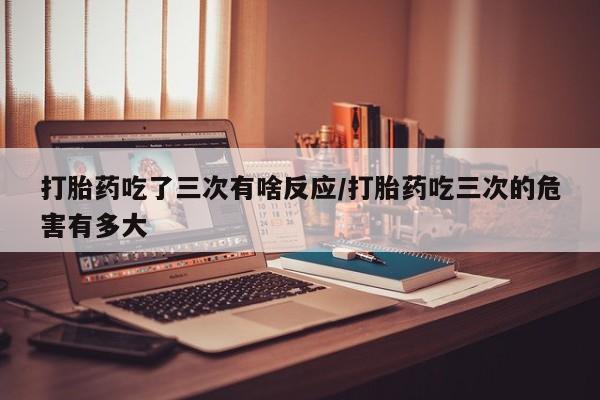 打胎药怎么购买打胎药吃了三次有啥反应/打胎药吃三次的危害有多大