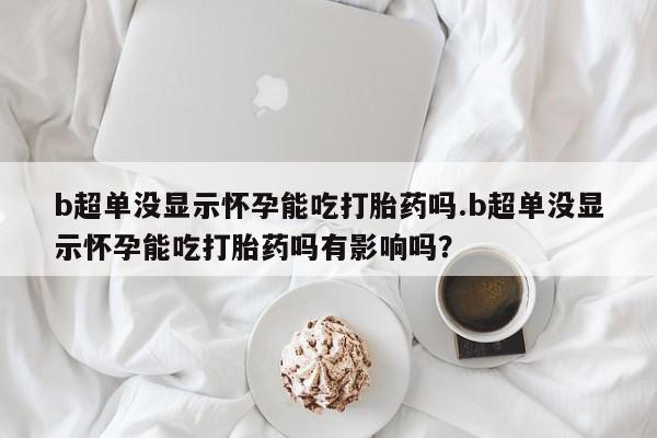 打胎药怎么购买b超单没显示怀孕能吃打胎药吗.b超单没显示怀孕能吃打胎药吗有影响吗？