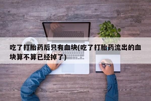 打胎药怎么购买吃了打胎药后只有血块(吃了打胎药流出的血块算不算已经掉了)