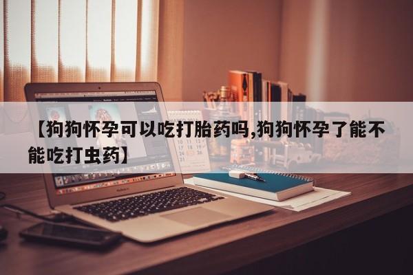 打胎药怎么购买【狗狗怀孕可以吃打胎药吗,狗狗怀孕了能不能吃打虫药】