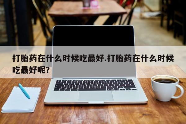 打胎药怎么购买打胎药在什么时候吃最好.打胎药在什么时候吃最好呢？