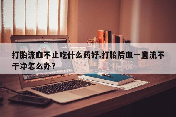 打胎药怎么购买打胎流血不止吃什么药好.打胎后血一直流不干净怎么办？