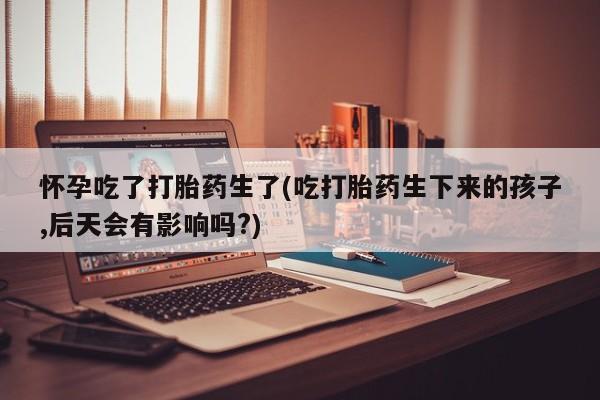 打胎药怎么购买怀孕吃了打胎药生了(吃打胎药生下来的孩子,后天会有影响吗?)
