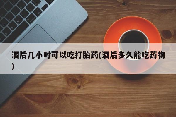 打胎药怎么购买酒后几小时可以吃打胎药(酒后多久能吃药物)