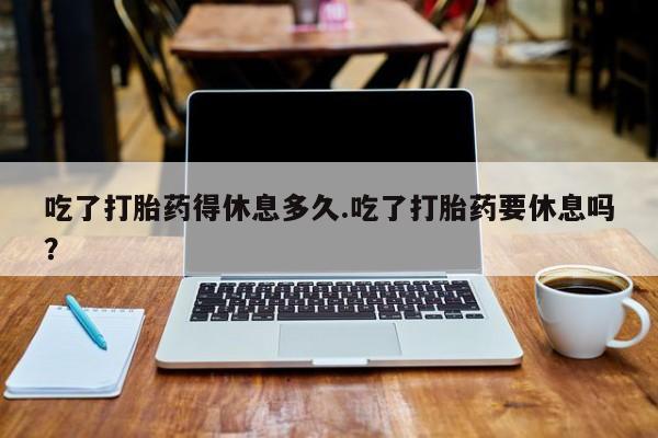 打胎药怎么购买吃了打胎药得休息多久.吃了打胎药要休息吗？