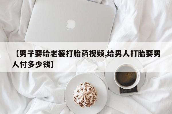 打胎药怎么购买【男子要给老婆打胎药视频,给男人打胎要男人付多少钱】