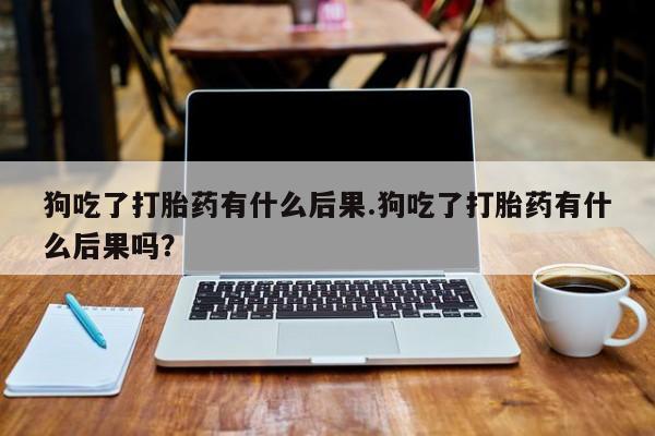 打胎药怎么购买狗吃了打胎药有什么后果.狗吃了打胎药有什么后果吗？
