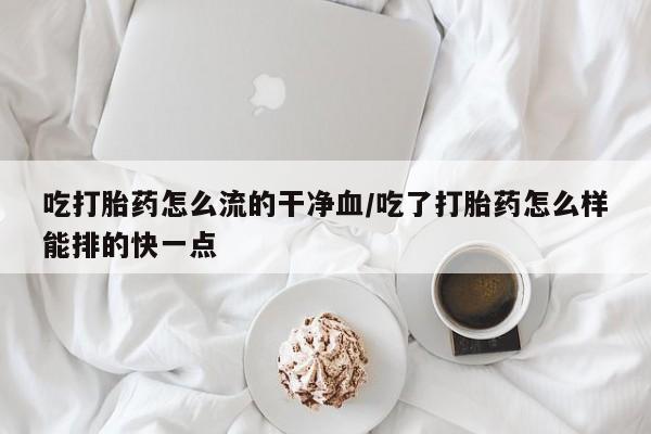 打胎药怎么购买吃打胎药怎么流的干净血/吃了打胎药怎么样能排的快一点