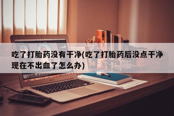 打胎药怎么购买吃了打胎药没有干净(吃了打胎药后没点干净现在不出血了怎么办)