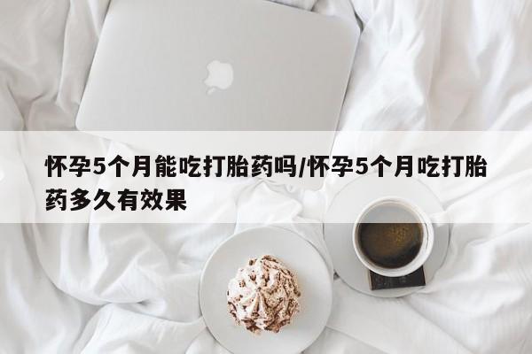 打胎药怎么购买怀孕5个月能吃打胎药吗/怀孕5个月吃打胎药多久有效果