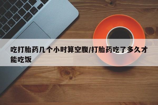 打胎药怎么购买吃打胎药几个小时算空腹/打胎药吃了多久才能吃饭