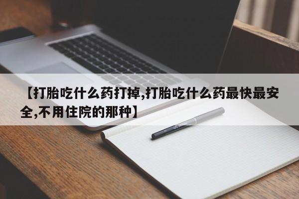打胎药怎么购买【打胎吃什么药打掉,打胎吃什么药最快最安全,不用住院的那种】