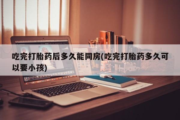 打胎药怎么购买吃完打胎药后多久能同房(吃完打胎药多久可以要小孩)
