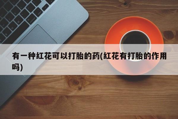 打胎药怎么购买有一种红花可以打胎的药(红花有打胎的作用吗)