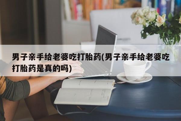 打胎药怎么购买男子亲手给老婆吃打胎药(男子亲手给老婆吃打胎药是真的吗)