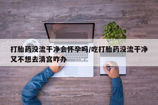 打胎药怎么购买打胎药没流干净会怀孕吗/吃打胎药没流干净又不想去清宫咋办