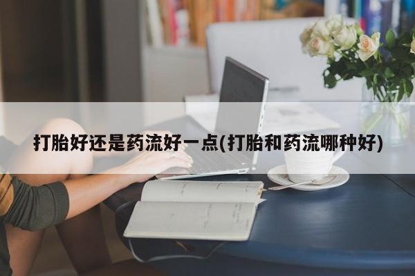 打胎药怎么购买打胎好还是药流好一点(打胎和药流哪种好)