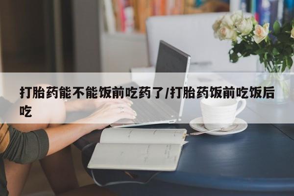 打胎药怎么购买打胎药能不能饭前吃药了/打胎药饭前吃饭后吃