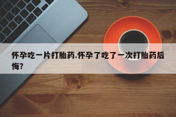 打胎药怎么购买怀孕吃一片打胎药.怀孕了吃了一次打胎药后悔？