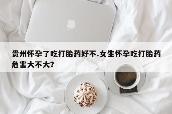 打胎药怎么购买贵州怀孕了吃打胎药好不.女生怀孕吃打胎药危害大不大？