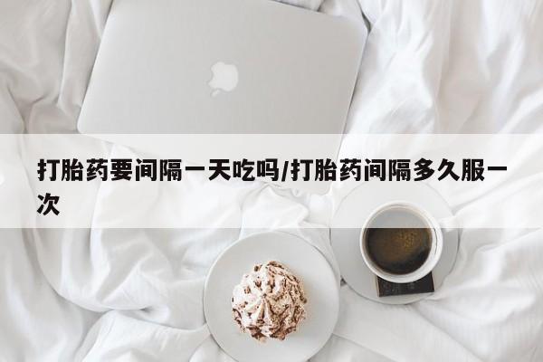 打胎药怎么购买打胎药要间隔一天吃吗/打胎药间隔多久服一次