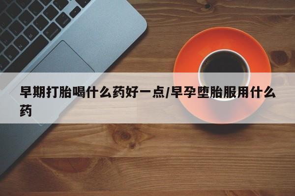 打胎药怎么购买早期打胎喝什么药好一点/早孕堕胎服用什么药
