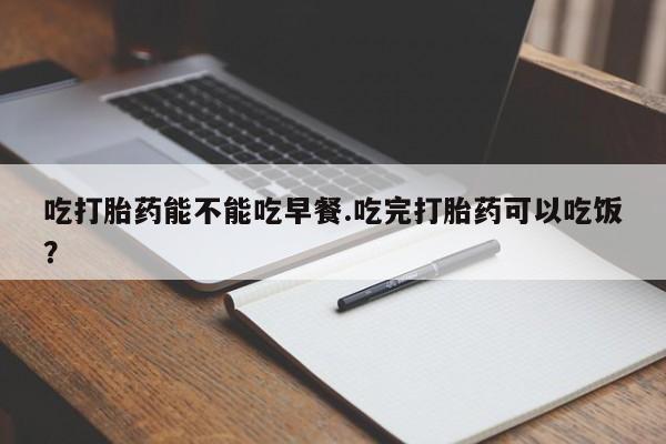 打胎药怎么购买吃打胎药能不能吃早餐.吃完打胎药可以吃饭？