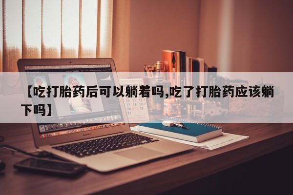 打胎药怎么购买【吃打胎药后可以躺着吗,吃了打胎药应该躺下吗】