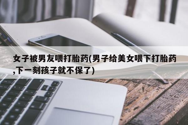 打胎药怎么购买女子被男友喂打胎药(男子给美女喂下打胎药,下一刻孩子就不保了)