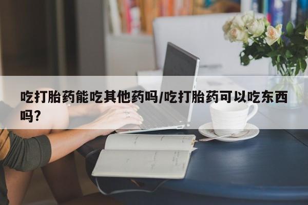 打胎药怎么购买吃打胎药能吃其他药吗/吃打胎药可以吃东西吗?