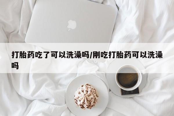 打胎药怎么购买打胎药吃了可以洗澡吗/刚吃打胎药可以洗澡吗