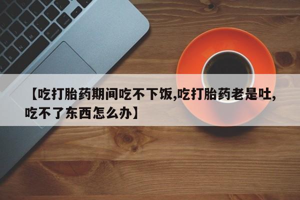 打胎药怎么购买【吃打胎药期间吃不下饭,吃打胎药老是吐,吃不了东西怎么办】