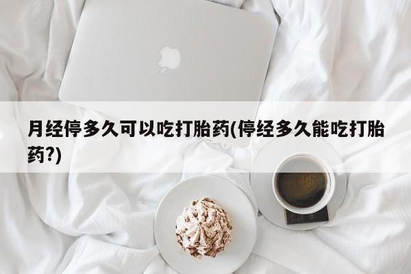 打胎药怎么购买月经停多久可以吃打胎药(停经多久能吃打胎药?)