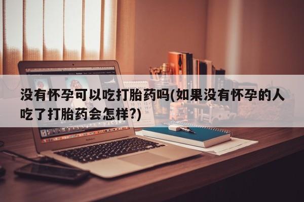 打胎药怎么购买没有怀孕可以吃打胎药吗(如果没有怀孕的人吃了打胎药会怎样?)