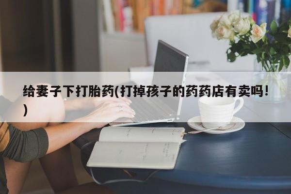 打胎药怎么购买给妻子下打胎药(打掉孩子的药药店有卖吗!)