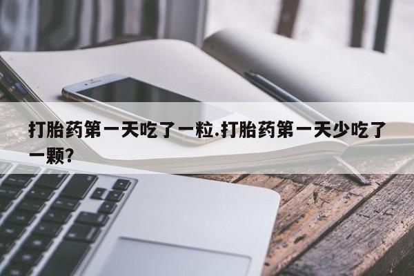 打胎药怎么购买打胎药第一天吃了一粒.打胎药第一天少吃了一颗？