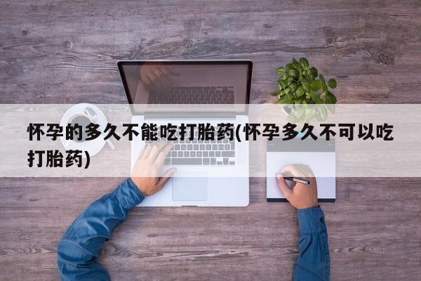 打胎药怎么购买怀孕的多久不能吃打胎药(怀孕多久不可以吃打胎药)